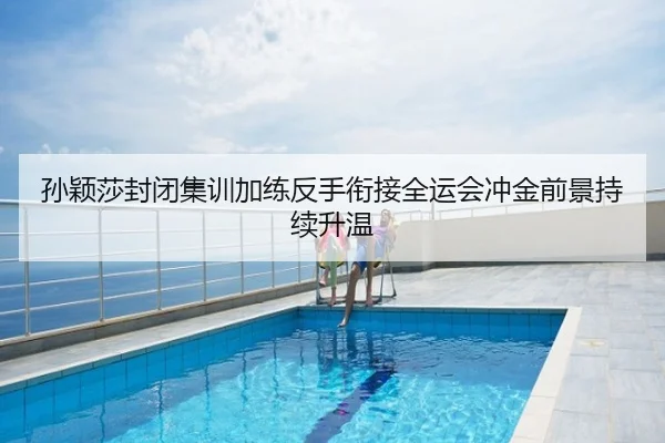 孙颖莎封闭集训加练反手衔接全运会冲金前景持续升温