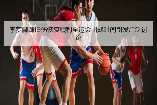 李梦脚踝旧伤恢复顺利全运会出战时间引发广泛讨论
