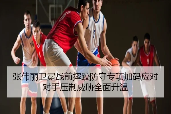 张伟丽卫冕战前摔跤防守专项加码应对对手压制威胁全面升温